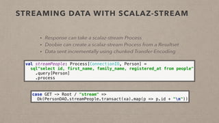 STREAMING DATA WITH SCALAZ-STREAM
• Response can take a scalaz-stream Process
• Doobie can create a scalaz-stream Process from a Resultset
• Data sent incrementally using chunked Transfer-Encoding
val streamPeople: Process[ConnectionIO, Person] = 
sql"select id, first_name, family_name, registered_at from people" 
.query[Person] 
.process
case GET -> Root / "stream" => 
Ok(PersonDAO.streamPeople.transact(xa).map(p => p.id + "n"))
 