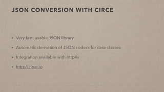 JSON CONVERSION WITH CIRCE
• Very fast, usable JSON library
• Automatic derivation of JSON codecs for case classes
• Integration available with http4s
• http://circe.io
 
