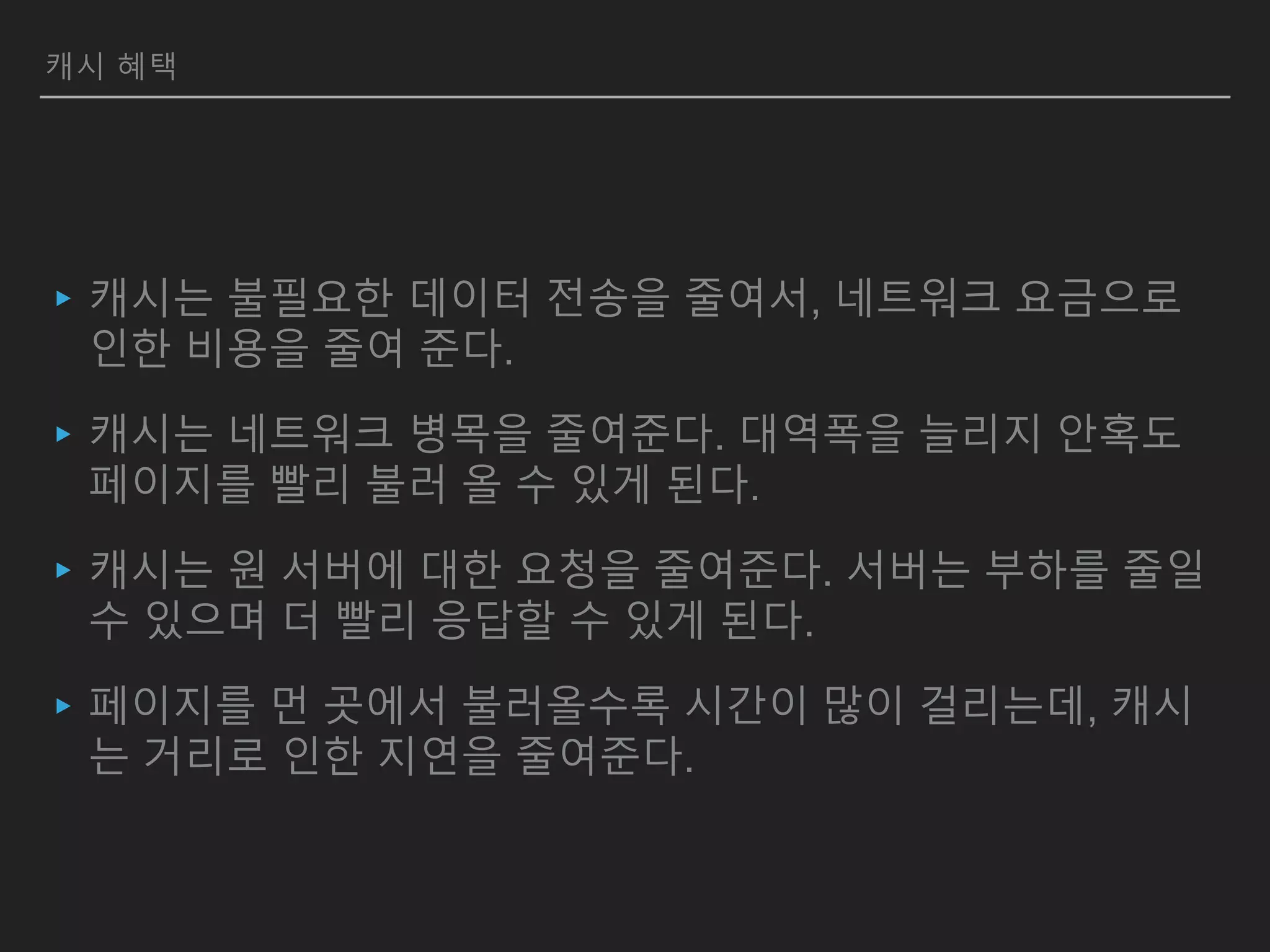 캐시 혜택
▸캐시는 불필요한 데이터 전송을 줄여서, 네트워크 요금으로
인한 비용을 줄여 준다.
▸캐시는 네트워크 병목을 줄여준다. 대역폭을 늘리지 안혹도
페이지를 빨리 불러 올 수 있게 된다.
▸캐시는 원 서버에 대한 요청을 줄여준다. 서버는 부하를 줄일
수 있으며 더 빨리 응답할 수 있게 된다.
▸페이지를 먼 곳에서 불러올수록 시간이 많이 걸리는데, 캐시
는 거리로 인한 지연을 줄여준다.
 