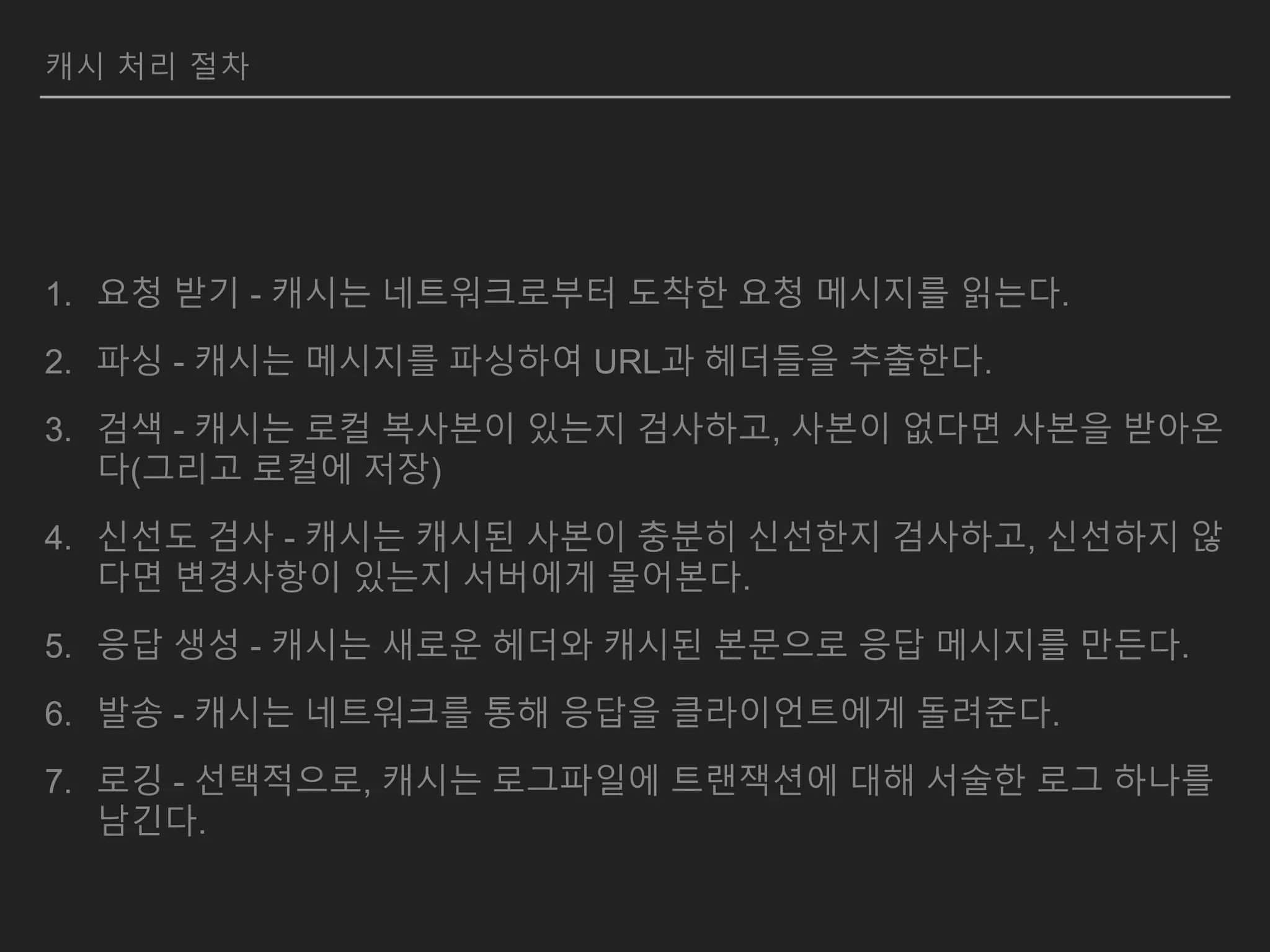 캐시 처리 절차
1. 요청 받기 - 캐시는 네트워크로부터 도착한 요청 메시지를 읽는다.
2. 파싱 - 캐시는 메시지를 파싱하여 URL과 헤더들을 추출한다.
3. 검색 - 캐시는 로컬 복사본이 있는지 검사하고, 사본이 없다면 사본을 받아온
다(그리고 로컬에 저장)
4. 신선도 검사 - 캐시는 캐시된 사본이 충분히 신선한지 검사하고, 신선하지 않
다면 변경사항이 있는지 서버에게 물어본다.
5. 응답 생성 - 캐시는 새로운 헤더와 캐시된 본문으로 응답 메시지를 만든다.
6. 발송 - 캐시는 네트워크를 통해 응답을 클라이언트에게 돌려준다.
7. 로깅 - 선택적으로, 캐시는 로그파일에 트랜잭션에 대해 서술한 로그 하나를
남긴다.
 