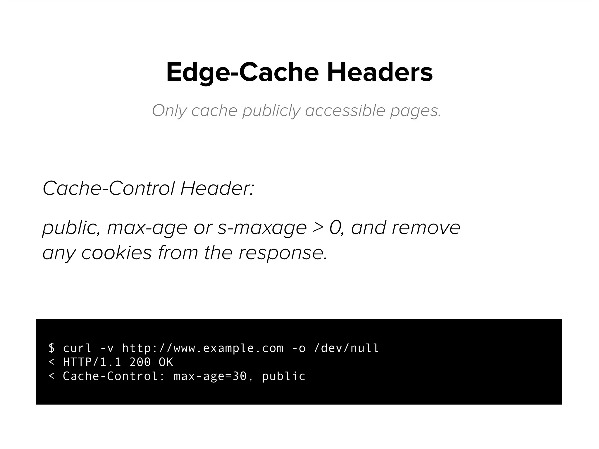 Edge-Cache Headers
Only cache publicly accessible pages.

Cache-Control Header:
public, max-age or s-maxage > 0, and remove
any cookies from the response.

$ curl -v http://www.example.com -o /dev/null
< HTTP/1.1 200 OK
< Cache-Control: max-age=30, public

 