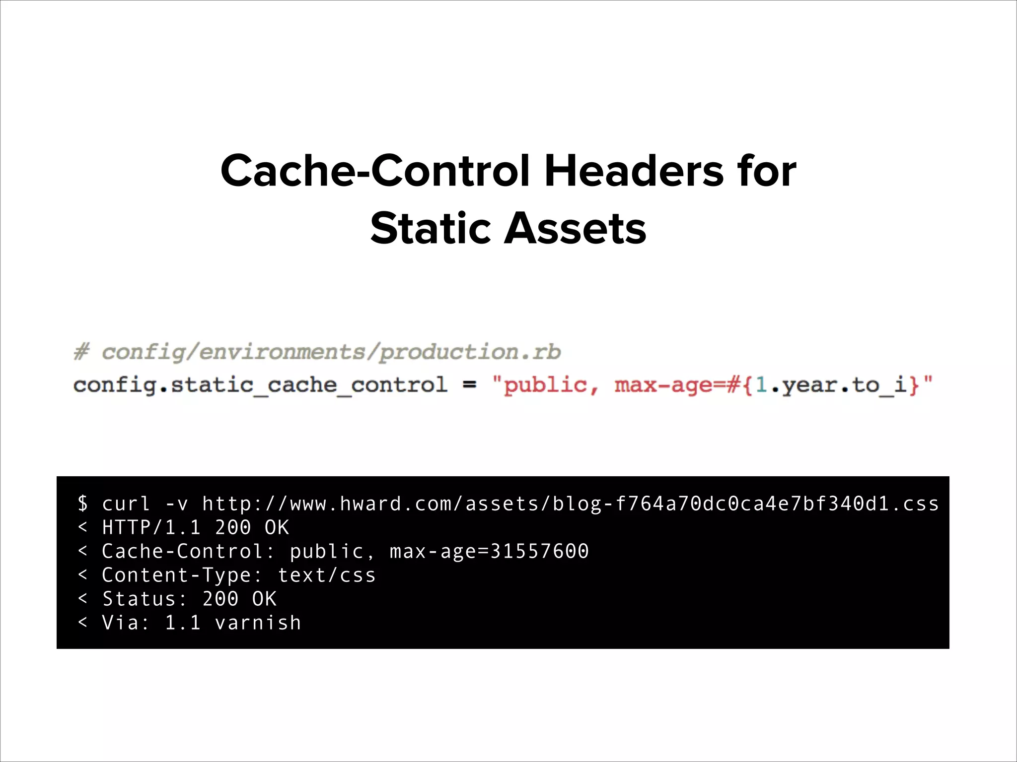 Cache-Control Headers for
Static Assets

$
<
<
<
<
<

curl -v http://www.hward.com/assets/blog-f764a70dc0ca4e7bf340d1.css
HTTP/1.1 200 OK
Cache-Control: public, max-age=31557600
Content-Type: text/css
Status: 200 OK
Via: 1.1 varnish

 