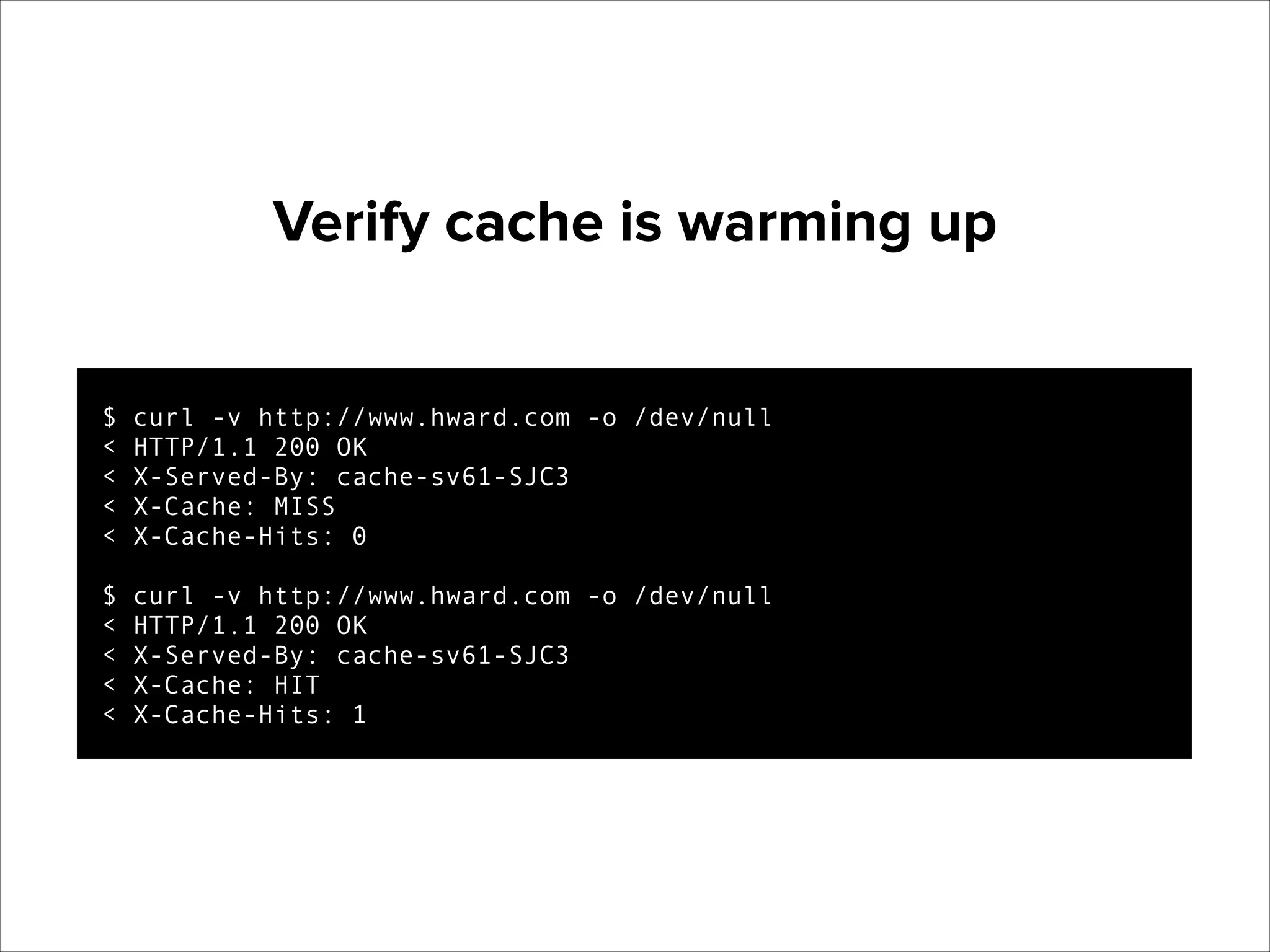 Verify cache is warming up

$
<
<
<
<

!

$
<
<
<
<

curl -v http://www.hward.com -o /dev/null
HTTP/1.1 200 OK
X-Served-By: cache-sv61-SJC3
X-Cache: MISS
X-Cache-Hits: 0
curl -v http://www.hward.com -o /dev/null
HTTP/1.1 200 OK
X-Served-By: cache-sv61-SJC3
X-Cache: HIT
X-Cache-Hits: 1

 