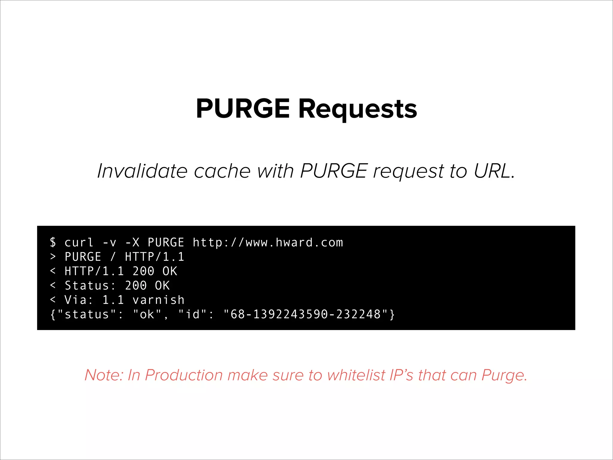 PURGE Requests
Invalidate cache with PURGE request to URL.
$ curl -v -X PURGE http://www.hward.com
> PURGE / HTTP/1.1
< HTTP/1.1 200 OK
< Status: 200 OK
< Via: 1.1 varnish
{"status": "ok", "id": "68-1392243590-232248"}

Note: In Production make sure to whitelist IP’s that can Purge.

 