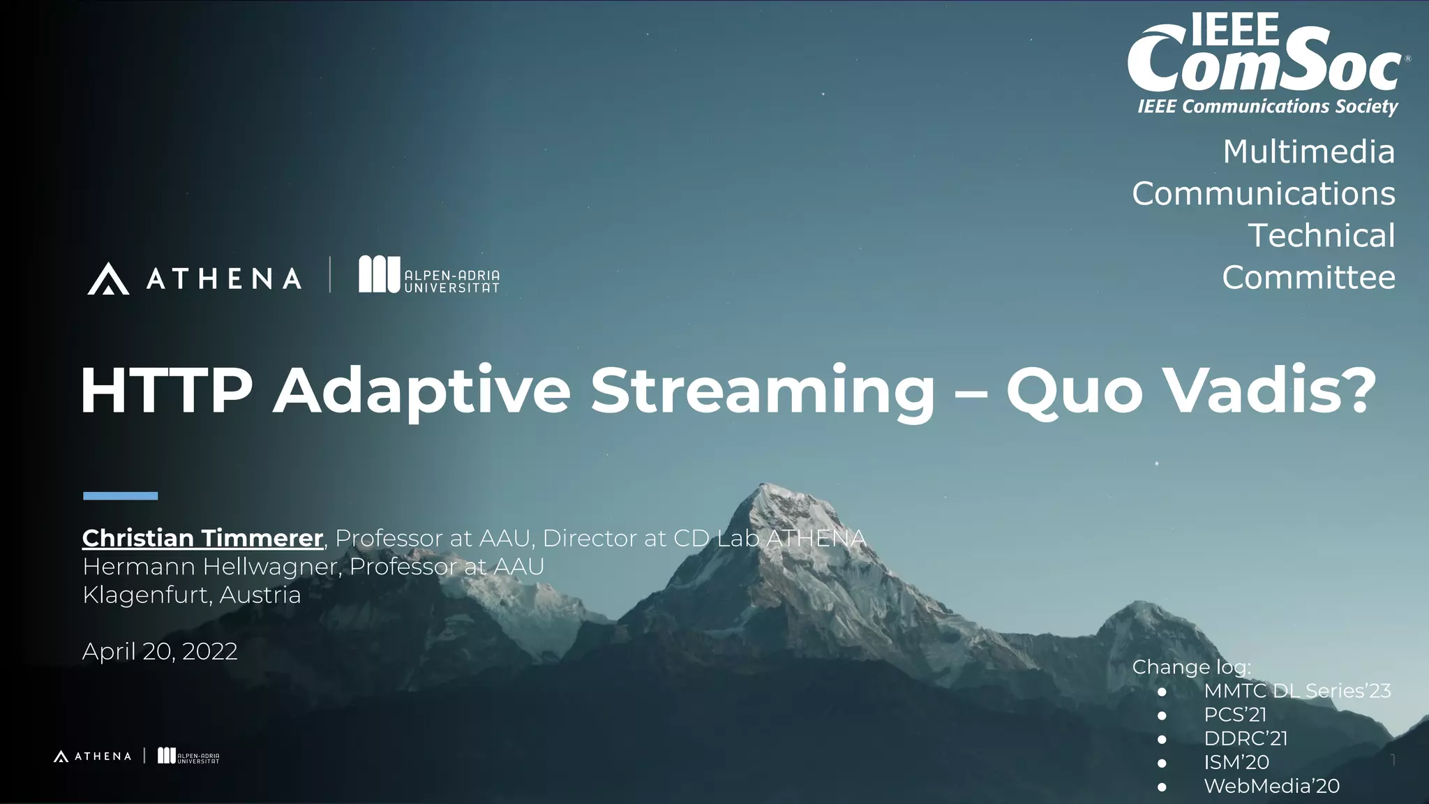HTTP Adaptive Streaming – Quo Vadis?
Christian Timmerer, Professor at AAU, Director at CD Lab ATHENA
Hermann Hellwagner, Professor at AAU
Klagenfurt, Austria
April 20, 2022
1
Multimedia
Communications
Technical
Committee
Change log:
● MMTC DL Series’23
● PCS’21
● DDRC’21
● ISM’20
● WebMedia’20
 