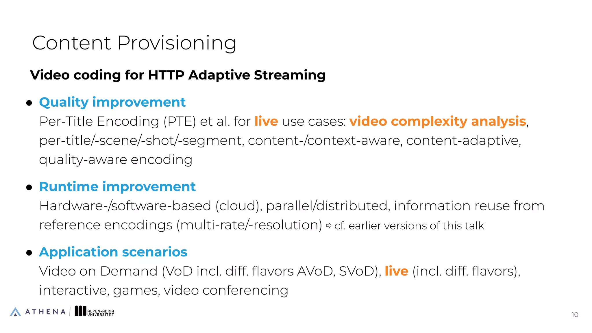 Video coding for HTTP Adaptive Streaming
● Quality improvement
Per-Title Encoding (PTE) et al. for live use cases: video complexity analysis,
per-title/-scene/-shot/-segment, content-/context-aware, content-adaptive,
quality-aware encoding
● Runtime improvement
Hardware-/software-based (cloud), parallel/distributed, information reuse from
reference encodings (multi-rate/-resolution) ⇨ cf. earlier versions of this talk
● Application scenarios
Video on Demand (VoD incl. diff. ﬂavors AVoD, SVoD), live (incl. diff. ﬂavors),
interactive, games, video conferencing
Content Provisioning
10
10
 