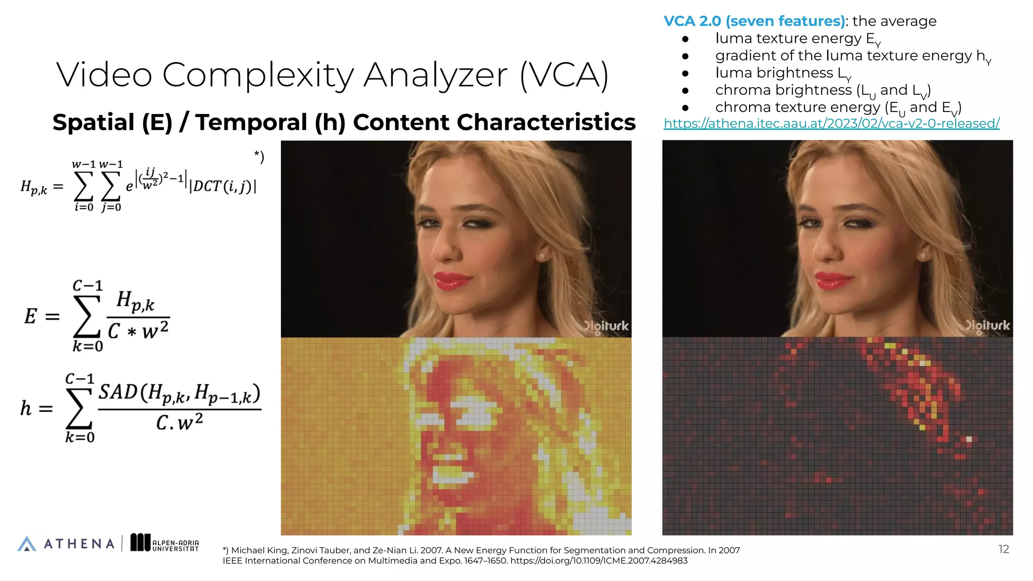 Spatial (E) / Temporal (h) Content Characteristics
Video Complexity Analyzer (VCA)
12
12
*) Michael King, Zinovi Tauber, and Ze-Nian Li. 2007. A New Energy Function for Segmentation and Compression. In 2007
IEEE International Conference on Multimedia and Expo. 1647–1650. https://doi.org/10.1109/ICME.2007.4284983
*)
VCA 2.0 (seven features): the average
● luma texture energy EY
● gradient of the luma texture energy hY
● luma brightness LY
● chroma brightness (LU
and LV
)
● chroma texture energy (EU
and EV
)
https://athena.itec.aau.at/2023/02/vca-v2-0-released/
 