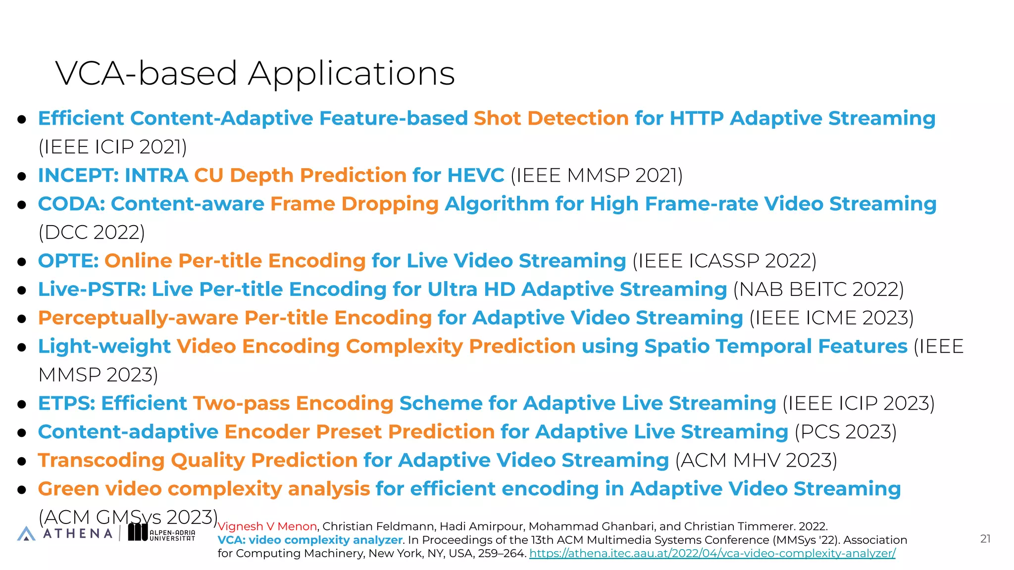 ● Efﬁcient Content-Adaptive Feature-based Shot Detection for HTTP Adaptive Streaming
(IEEE ICIP 2021)
● INCEPT: INTRA CU Depth Prediction for HEVC (IEEE MMSP 2021)
● CODA: Content-aware Frame Dropping Algorithm for High Frame-rate Video Streaming
(DCC 2022)
● OPTE: Online Per-title Encoding for Live Video Streaming (IEEE ICASSP 2022)
● Live-PSTR: Live Per-title Encoding for Ultra HD Adaptive Streaming (NAB BEITC 2022)
● Perceptually-aware Per-title Encoding for Adaptive Video Streaming (IEEE ICME 2023)
● Light-weight Video Encoding Complexity Prediction using Spatio Temporal Features (IEEE
MMSP 2023)
● ETPS: Efﬁcient Two-pass Encoding Scheme for Adaptive Live Streaming (IEEE ICIP 2023)
● Content-adaptive Encoder Preset Prediction for Adaptive Live Streaming (PCS 2023)
● Transcoding Quality Prediction for Adaptive Video Streaming (ACM MHV 2023)
● Green video complexity analysis for efﬁcient encoding in Adaptive Video Streaming
(ACM GMSys 2023)
VCA-based Applications
21
21
Vignesh V Menon, Christian Feldmann, Hadi Amirpour, Mohammad Ghanbari, and Christian Timmerer. 2022.
VCA: video complexity analyzer. In Proceedings of the 13th ACM Multimedia Systems Conference (MMSys '22). Association
for Computing Machinery, New York, NY, USA, 259–264. https://athena.itec.aau.at/2022/04/vca-video-complexity-analyzer/
 