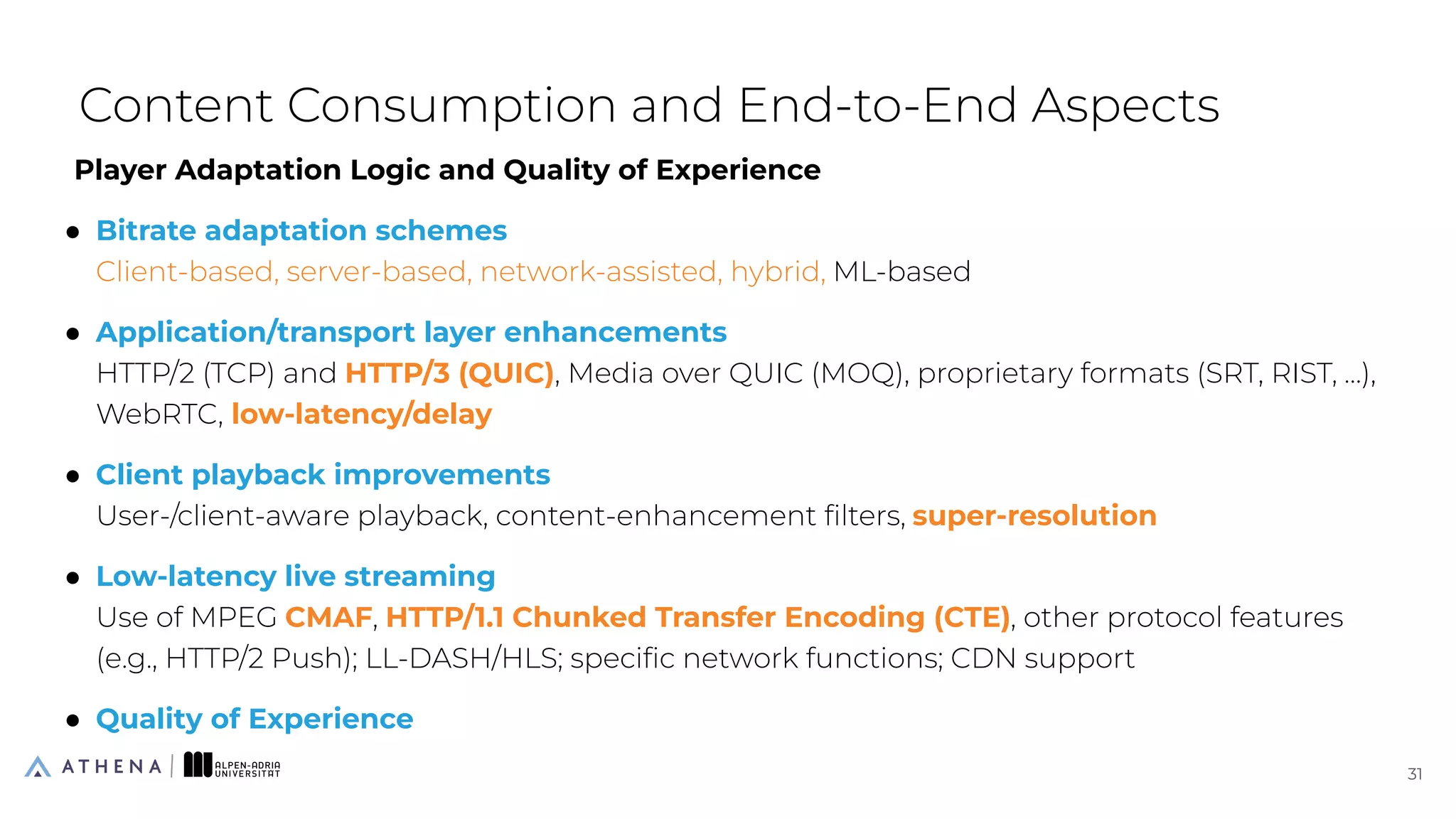 Player Adaptation Logic and Quality of Experience
● Bitrate adaptation schemes
Client-based, server-based, network-assisted, hybrid, ML-based
● Application/transport layer enhancements
HTTP/2 (TCP) and HTTP/3 (QUIC), Media over QUIC (MOQ), proprietary formats (SRT, RIST, …),
WebRTC, low-latency/delay
● Client playback improvements
User-/client-aware playback, content-enhancement ﬁlters, super-resolution
● Low-latency live streaming
Use of MPEG CMAF, HTTP/1.1 Chunked Transfer Encoding (CTE), other protocol features
(e.g., HTTP/2 Push); LL-DASH/HLS; speciﬁc network functions; CDN support
● Quality of Experience
Content Consumption and End-to-End Aspects
31
31
 