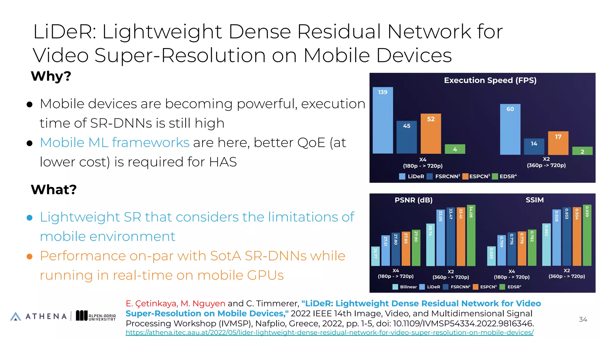 Why?
● Mobile devices are becoming powerful, execution
time of SR-DNNs is still high
● Mobile ML frameworks are here, better QoE (at
lower cost) is required for HAS
What?
● Lightweight SR that considers the limitations of
mobile environment
● Performance on-par with SotA SR-DNNs while
running in real-time on mobile GPUs
LiDeR: Lightweight Dense Residual Network for
Video Super-Resolution on Mobile Devices
34
34
E. Çetinkaya, M. Nguyen and C. Timmerer, "LiDeR: Lightweight Dense Residual Network for Video
Super-Resolution on Mobile Devices," 2022 IEEE 14th Image, Video, and Multidimensional Signal
Processing Workshop (IVMSP), Nafplio, Greece, 2022, pp. 1-5, doi: 10.1109/IVMSP54334.2022.9816346.
https://athena.itec.aau.at/2022/05/lider-lightweight-dense-residual-network-for-video-super-resolution-on-mobile-devices/
 