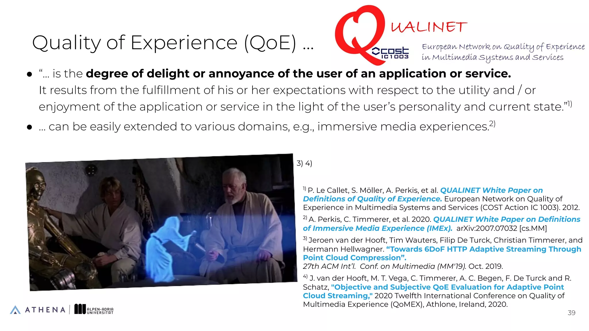 Quality of Experience (QoE) ...
● “... is the degree of delight or annoyance of the user of an application or service.
It results from the fulﬁllment of his or her expectations with respect to the utility and / or
enjoyment of the application or service in the light of the user’s personality and current state.”1)
● … can be easily extended to various domains, e.g., immersive media experiences.2)
39
39
1)
P. Le Callet, S. Möller, A. Perkis, et al. QUALINET White Paper on
Deﬁnitions of Quality of Experience. European Network on Quality of
Experience in Multimedia Systems and Services (COST Action IC 1003). 2012.
2)
A. Perkis, C. Timmerer, et al. 2020. QUALINET White Paper on Deﬁnitions
of Immersive Media Experience (IMEx). arXiv:2007.07032 [cs.MM]
3)
Jeroen van der Hooft, Tim Wauters, Filip De Turck, Christian Timmerer, and
Hermann Hellwagner. “Towards 6DoF HTTP Adaptive Streaming Through
Point Cloud Compression”.
27th ACM Int’l. Conf. on Multimedia (MM'19). Oct. 2019.
4)
J. van der Hooft, M. T. Vega, C. Timmerer, A. C. Begen, F. De Turck and R.
Schatz, "Objective and Subjective QoE Evaluation for Adaptive Point
Cloud Streaming," 2020 Twelfth International Conference on Quality of
Multimedia Experience (QoMEX), Athlone, Ireland, 2020.
3) 4)
 