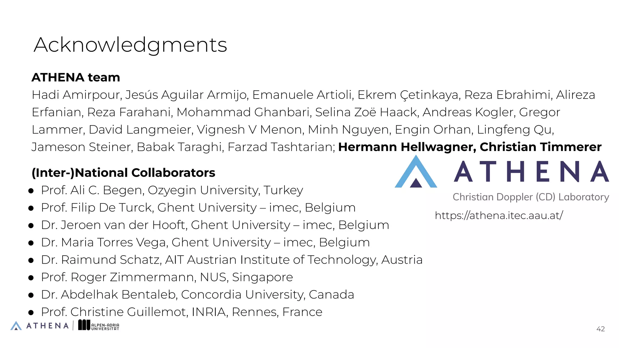 ATHENA team
Hadi Amirpour, Jesús Aguilar Armijo, Emanuele Artioli, Ekrem Çetinkaya, Reza Ebrahimi, Alireza
Erfanian, Reza Farahani, Mohammad Ghanbari, Selina Zoë Haack, Andreas Kogler, Gregor
Lammer, David Langmeier, Vignesh V Menon, Minh Nguyen, Engin Orhan, Lingfeng Qu,
Jameson Steiner, Babak Taraghi, Farzad Tashtarian; Hermann Hellwagner, Christian Timmerer
(Inter-)National Collaborators
● Prof. Ali C. Begen, Ozyegin University, Turkey
● Prof. Filip De Turck, Ghent University – imec, Belgium
● Dr. Jeroen van der Hooft, Ghent University – imec, Belgium
● Dr. Maria Torres Vega, Ghent University – imec, Belgium
● Dr. Raimund Schatz, AIT Austrian Institute of Technology, Austria
● Prof. Roger Zimmermann, NUS, Singapore
● Dr. Abdelhak Bentaleb, Concordia University, Canada
● Prof. Christine Guillemot, INRIA, Rennes, France
Acknowledgments
42
42
https://athena.itec.aau.at/
 