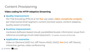 Video coding for HTTP Adaptive Streaming
● Quality improvement
Per-Title Encoding (PTE) et al. for live use cases: video complexity analysis,
per-title/-scene/-shot/-segment, content-/context-aware, content-adaptive,
quality-aware encoding
● Runtime improvement
Hardware-/software-based (cloud), parallel/distributed, information reuse from
reference encodings (multi-rate/-resolution) ⇨ cf. earlier versions of this talk
● Application scenarios
Video on Demand (VoD incl. diff. ﬂavors AVoD, SVoD), live (incl. diff. ﬂavors),
interactive, games, video conferencing
Content Provisioning
10
10
 