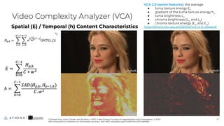 Spatial (E) / Temporal (h) Content Characteristics
Video Complexity Analyzer (VCA)
12
12
*) Michael King, Zinovi Tauber, and Ze-Nian Li. 2007. A New Energy Function for Segmentation and Compression. In 2007
IEEE International Conference on Multimedia and Expo. 1647–1650. https://doi.org/10.1109/ICME.2007.4284983
*)
VCA 2.0 (seven features): the average
● luma texture energy EY
● gradient of the luma texture energy hY
● luma brightness LY
● chroma brightness (LU
and LV
)
● chroma texture energy (EU
and EV
)
https://athena.itec.aau.at/2023/02/vca-v2-0-released/
 