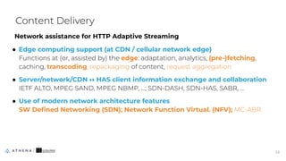 Network assistance for HTTP Adaptive Streaming
● Edge computing support (at CDN / cellular network edge)
Functions at (or, assisted by) the edge: adaptation, analytics, (pre-)fetching,
caching, transcoding, repackaging of content, request aggregation
● Server/network/CDN ↔ HAS client information exchange and collaboration
IETF ALTO, MPEG SAND, MPEG NBMP, …; SDN-DASH, SDN-HAS, SABR, ...
● Use of modern network architecture features
SW Deﬁned Networking (SDN); Network Function Virtual. (NFV); MC-ABR
Content Delivery
23
23
 