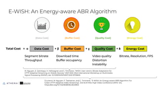 E-WISH: An Energy-aware ABR Algorithm
35
[Data Cost] [Quality Cost]
[Buffer Cost] [Energy Cost]
Data Cost Buffer Cost Quality Cost Energy Cost
Total Cost = ɑ + β + ɣ + 𝛅
Segment bitrate
Throughput
Download time
Buffer occupancy
Video quality
Distortion
Instability
Bitrate, Resolution, FPS
M. Nguyen, E. Çetinkaya, H. Hellwagner and C. Timmerer, "WISH: User-centric Bitrate Adaptation for
HTTP Adaptive Streaming on Mobile Devices," 2021 IEEE 23rd International Workshop on Multimedia
Signal Processing (MMSP), doi: 10.1109/MMSP53017.2021.9733605
D.Lorenzi, M. Nguyen, F. Tashtarian, and C. Timmerer, “E-WISH: An Energy-aware ABR Algorithm For
Green HTTP Adaptive Video Streaming”, 3rd ACM Mile-High Video Conference (MHV '24),
https://doi.org/10.1145/3638036.3640802
 