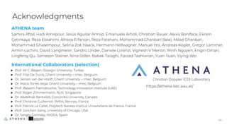 ATHENA team
Samira Afzal, Hadi Amirpour, Jesús Aguilar Armijo, Emanuele Artioli, Christian Bauer, Alexis Boniface, Ekrem
Çetinkaya, Reza Ebrahimi, Alireza Erfanian, Reza Farahani, Mohammad Ghanbari (late), Milad Ghanbari,
Mohammad Ghasempour, Selina Zoë Haack, Hermann Hellwagner, Manuel Hoi, Andreas Kogler, Gregor Lammer,
Armin Lachini, David Langmeier, Sandro Linder, Daniele Lorenzi, Vignesh V Menon, Minh Nguyen, Engin Orhan,
Lingfeng Qu, Jameson Steiner, Nina Stiller, Babak Taraghi, Farzad Tashtarian, Yuan Yuan, Yiying Wei
International Collaborators (selection)
● Prof. Ali C. Begen, Ozyegin University, Turkey
● Prof. Filip De Turck, Ghent University – imec, Belgium
● Dr. Jeroen van der Hooft, Ghent University – imec, Belgium
● Dr. Maria Torres Vega, Ghent University – imec, Belgium
● Prof. Wassim Hamidouche, Technology Innovation Institute (UAE)
● Prof. Roger Zimmermann, NUS, Singapore
● Dr. Abdelhak Bentaleb, Concordia University, Canada
● Prof. Christine Guillemot, INRIA, Rennes, France
● Prof. Patrick Le Callet, Polytech Nantes-Institut Universitaire de France, France
● Prof. Junchen Jiang, University of Chicago, USA
● Dr. Sergey Gorinsky, IMDEA, Spain
Acknowledgments
4
44
https://athena.itec.aau.at/
 