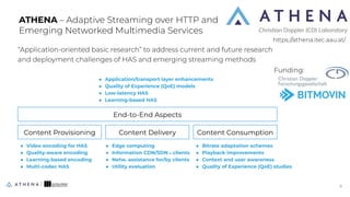 “Application-oriented basic research” to address current and future research
and deployment challenges of HAS and emerging streaming methods
ATHENA – Adaptive Streaming over HTTP and
Emerging Networked Multimedia Services
Content Provisioning Content Delivery Content Consumption
End-to-End Aspects
● Video encoding for HAS
● Quality-aware encoding
● Learning-based encoding
● Multi-codec HAS
● Edge computing
● Information CDN/SDN⇿clients
● Netw. assistance for/by clients
● Utility evaluation
● Bitrate adaptation schemes
● Playback improvements
● Context and user awareness
● Quality of Experience (QoE) studies
● Application/transport layer enhancements
● Quality of Experience (QoE) models
● Low-latency HAS
● Learning-based HAS
https://athena.itec.aau.at/
9
9
Funding:
 