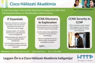 Cisco Hálózati Akadémia
E-Learning alapú informatikai képzések országszerte több mint
100 középiskolában és felsőoktatási intézményben.

        IT Essentials                            CCNA Discovery                        CCNA Security és
    Alapszintű hardveres és szoftveres            és Exploration                           CCNP
     ismereteket nyújt sok-sok labor-            A CCNA képzések a Cisco Certi ed      CCNA minősítésre épülő, hálózati
       gyakorlattal, szimulációs és              Networking Associate (CCNA) ipari      biztonsággal és professzionális
        interaktív tevékenységgel.                minősítő vizsgára készítenek fel.     ismeretekkel foglalkozó haladó
      Középpontjában a PC szerelés,                                                            szintű képzések.
                                                 Az Informatikai hálózattelepítő és
      karbantartás és egy alapszintű
                                                  -üzemeltető képzés alternatív
          rendszerfelügyelet áll.
                                                          segédanyaga.
     Előképzettséget nem igényel, a 9.
        osztálytól kezdődően bárki                Hálózati szakemberek számára
               elsajátíthatja.                     létfontosságú ismereteket és
                                                       készségeket tartalmaz.
    Az ECDL több modulját is érinti, a 2.
    és 7. modulokból vizsgamentesség
               is kapható.


Információ: info@http-alapitvany.hu         www.netacad.hu        Tel.: (1) 225-4600


  Legyen Ön is a Cisco Hálózati Akadémia hallgatója!
                                                                                                    A l a p í t v á n y
 