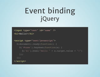 Event binding
jQuery

<input type="text" id="name" />
<h1>Hello!</h1>
<script type="text/javascript">
$(document).ready(function() {
$('#name').keydown(function(e) {
$('h1').html("Hello " + e.target.value + "!")
});
});
</script>

 