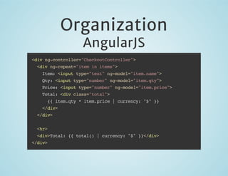 Organization
AngularJS

<div ng-controller="CheckoutController">
<div ng-repeat="item in items">
Item: <input type="text" ng-model="item.name">
Qty: <input type="number" ng-model="item.qty">
Price: <input type="number" ng-model="item.price">
Total: <div class="total">
{{ item.qty * item.price | currency: "$" }}
</div>
</div>
<hr>
<div>Total: {{ total() | currency: "$" }}</div>
</div>

 