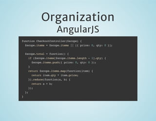 Organization
AngularJS

function CheckoutController($scope) {
$scope.items = $scope.items || [{ price: 0, qty: 0 }];
$scope.total = function() {
if ($scope.items[$scope.items.length - 1].qty) {
$scope.items.push({ price: 0, qty: 0 });
}
return $scope.items.map(function(item) {
return item.qty * item.price;
}).reduce(function(a, b) {
return a + b;
});
};
}

 