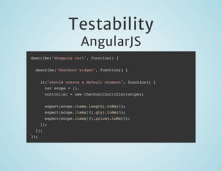 Testability
AngularJS

describe("Shopping cart", function() {
describe("Checkout widget", function() {
it("should create a default element", function() {
var scope = {},
controller = new CheckoutController(scope);
expect(scope.items.length).toBe(1);
expect(scope.items[0].qty).toBe(0);
expect(scope.items[0].price).toBe(0);
});
});
});

 