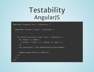 Testability
AngularJS

describe("Shopping cart", function() {
describe("Checkout widget", function() {
// ...
it("should calculate order total", function() {
var scope = { items: [
{ price: 2, qty: 4 }, { price: 10, qty: 1 }
]};
var controller = new CheckoutController(scope);
expect(scope.total()).toBe(18);
});
});
});

 