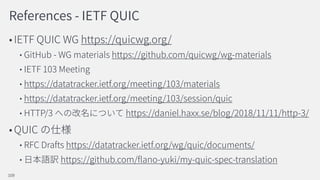 References - IETF QUIC
IETF QUIC WG https://quicwg.org/
GitHub - WG materials https://github.com/quicwg/wg-materials
IETF 103 Meeting
https://datatracker.ietf.org/meeting/103/materials
https://datatracker.ietf.org/meeting/103/session/quic
HTTP/3 https://daniel.haxx.se/blog/2018/11/11/http-3/
QUIC
RFC Drafts https://datatracker.ietf.org/wg/quic/documents/
https://github.com/ ano-yuki/my-quic-spec-translation
109
 