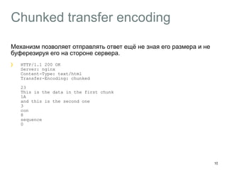 Chunked transfer encoding 
Механизм позволяет отправлять ответ ещё не зная его размера и не 
буферезируя его на стороне сервера. 
HTTP/1.1 200 OK 
Server: nginx 
Content-Type: text/html 
Transfer-Encoding: chunked 
23 
This is the data in the first chunk 
1A 
and this is the second one 
3 
con 
8 
sequence 
0 
15 
 