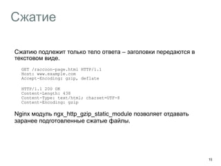 Сжатие 
Сжатию подлежит только тело ответа – заголовки передаются в 
текстовом виде. 
GET /raccoon-page.html HTTP/1.1 
Host: www.example.com 
Accept-Encoding: gzip, deflate 
HTTP/1.1 200 OK 
Content-Length: 438 
Content-Type: text/html; charset=UTF-8 
Content-Encoding: gzip 
Nginx модуль ngx_http_gzip_static_module позволяет отдавать 
заранее подготовленные сжатые файлы. 
19 
 