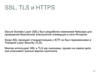 SSL, TLS и HTTPS 
Secure Sockets Layer (SSL) был разработан компанией Netscape для 
проведения безопасной электронной коммерции в сети Интернет. 
Когда SSL проходил стандартизацию у IETF он был переименован в 
Transport Layer Security (TLS). 
Многие используют SSL и TLS как синонимы, однако на самом деле 
они описывают разные версии протокола. 
21 
 