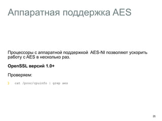 Аппаратная поддержка AES 
Процессоры с аппаратной поддержкой AES-NI позволяют ускорить 
работу с AES в несколько раз. 
OpenSSL версий 1.0+ 
Проверяем: 
cat /proc/cpuinfo | grep aes 
29 
 