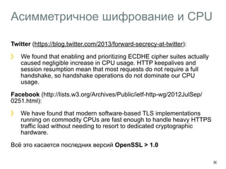 Асимметричное шифрование и CPU 
Twitter (https://blog.twitter.com/2013/forward-secrecy-at-twitter): 
We found that enabling and prioritizing ECDHE cipher suites actually 
caused negligible increase in CPU usage. HTTP keepalives and 
session resumption mean that most requests do not require a full 
handshake, so handshake operations do not dominate our CPU 
usage. 
Facebook (http://lists.w3.org/Archives/Public/ietf-http-wg/2012JulSep/ 
0251.html): 
We have found that modern software-based TLS implementations 
running on commodity CPUs are fast enough to handle heavy HTTPS 
traffic load without needing to resort to dedicated cryptographic 
hardware. 
Всё это касается последних версий OpenSSL > 1.0 
30 
 