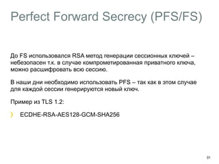 Perfect Forward Secrecy (PFS/FS) 
До FS использовался RSA метод генерации сессионных ключей – 
небезопасен т.к. в случае компрометированная приватного ключа, 
можно расшифровать всю сессию. 
В наши дни необходимо использовать PFS – так как в этом случае 
для каждой сессии генерируются новый ключ. 
Пример из TLS 1.2: 
ECDHE-RSA-AES128-GCM-SHA256 
31 
 