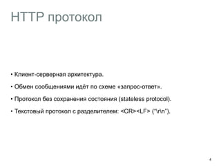 HTTP протокол 
• Клиент-серверная архитектура. 
• Обмен сообщениями идёт по схеме «запрос-ответ». 
• Протокол без сохранения состояния (stateless protocol). 
• Текстовый протокол с разделителем: <CR><LF> (“rn”). 
4 
 