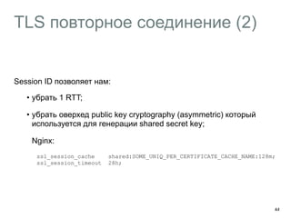 TLS повторное соединение (2) 
Session ID позволяет нам: 
• убрать 1 RTT; 
• убрать оверхед public key cryptography (asymmetric) который 
используется для генерации shared secret key; 
Nginx: 
ssl_session_cache shared:SOME_UNIQ_PER_CERTIFICATE_CACHE_NAME:128m; 
ssl_session_timeout 28h; 
44 
 
