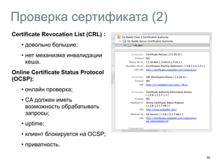 Проверка сертификата (2) 
50 
Certificate Revocation List (CRL) : 
• довольно большие; 
• нет механизма инвалидации 
кеша. 
Online Certificate Status Protocol 
(OCSP): 
• онлайн проверка; 
• CA должен иметь 
возможность обрабатывать 
запросы; 
• uptime; 
• клиент блокируется на OCSP; 
• приватность. 
 
