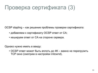 Проверка сертификата (3) 
OCSP stapling – как решение проблемы проверки сертификата: 
• добавляем к сертификату OCSP ответ от CA; 
• кешируем ответ от CA на стороне сервера. 
Однако нужно иметь в ввиду: 
• OCSP ответ может быть вплоть до 4K – важно не перегрузить 
TCP окно (смотрим в настройки initcwnd). 
51 
 