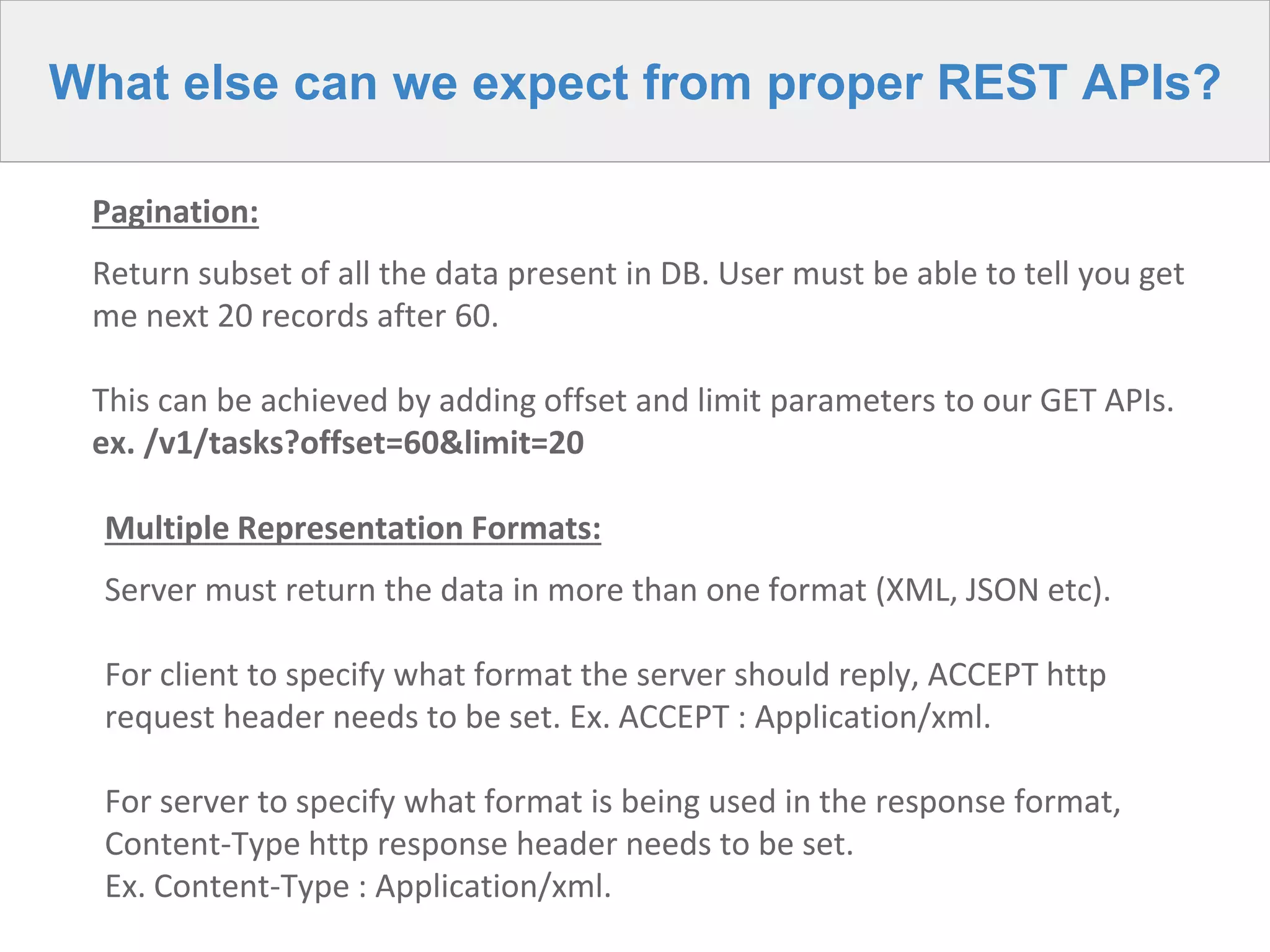 What else can we expect from proper REST APIs?
Pagination:
Return subset of all the data present in DB. User must be able to tell you get
me next 20 records after 60.
This can be achieved by adding offset and limit parameters to our GET APIs.
ex. /v1/tasks?offset=60&limit=20
Multiple Representation Formats:
Server must return the data in more than one format (XML, JSON etc).
For client to specify what format the server should reply, ACCEPT http
request header needs to be set. Ex. ACCEPT : Application/xml.
For server to specify what format is being used in the response format,
Content-Type http response header needs to be set.
Ex. Content-Type : Application/xml.
 