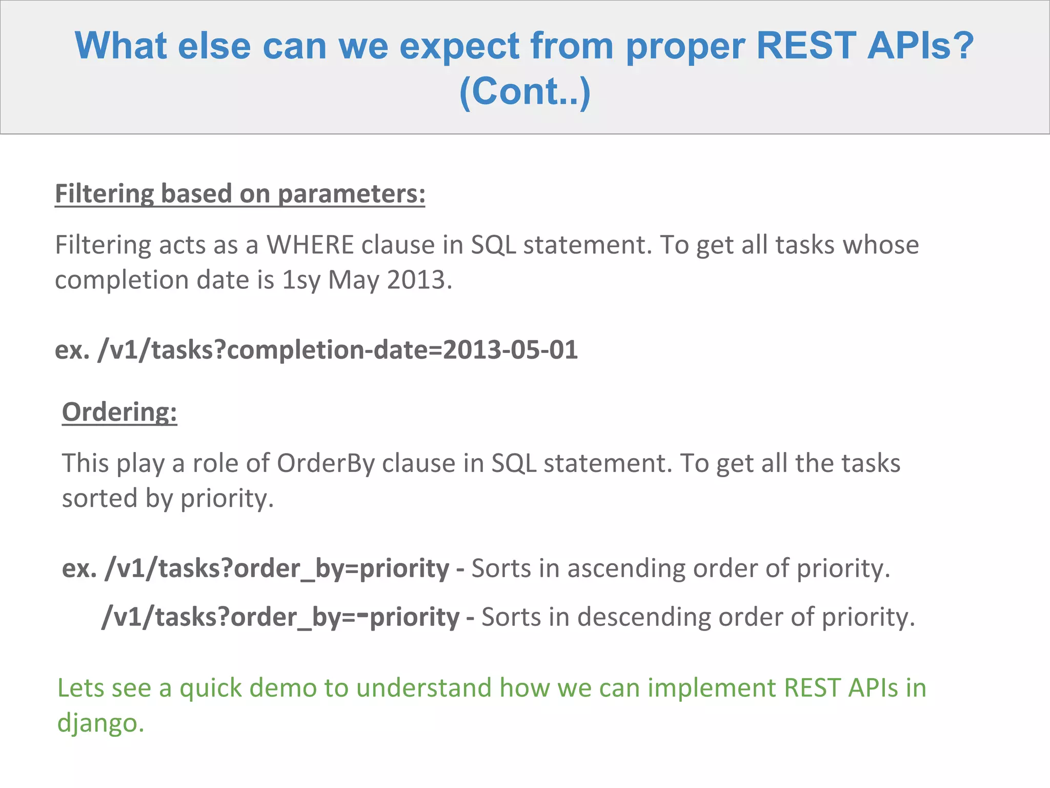 What else can we expect from proper REST APIs?
(Cont..)
Filtering based on parameters:
Filtering acts as a WHERE clause in SQL statement. To get all tasks whose
completion date is 1sy May 2013.
ex. /v1/tasks?completion-date=2013-05-01
Ordering:
This play a role of OrderBy clause in SQL statement. To get all the tasks
sorted by priority.
ex. /v1/tasks?order_by=priority - Sorts in ascending order of priority.
/v1/tasks?order_by=-priority - Sorts in descending order of priority.
Lets see a quick demo to understand how we can implement REST APIs in
django.
 