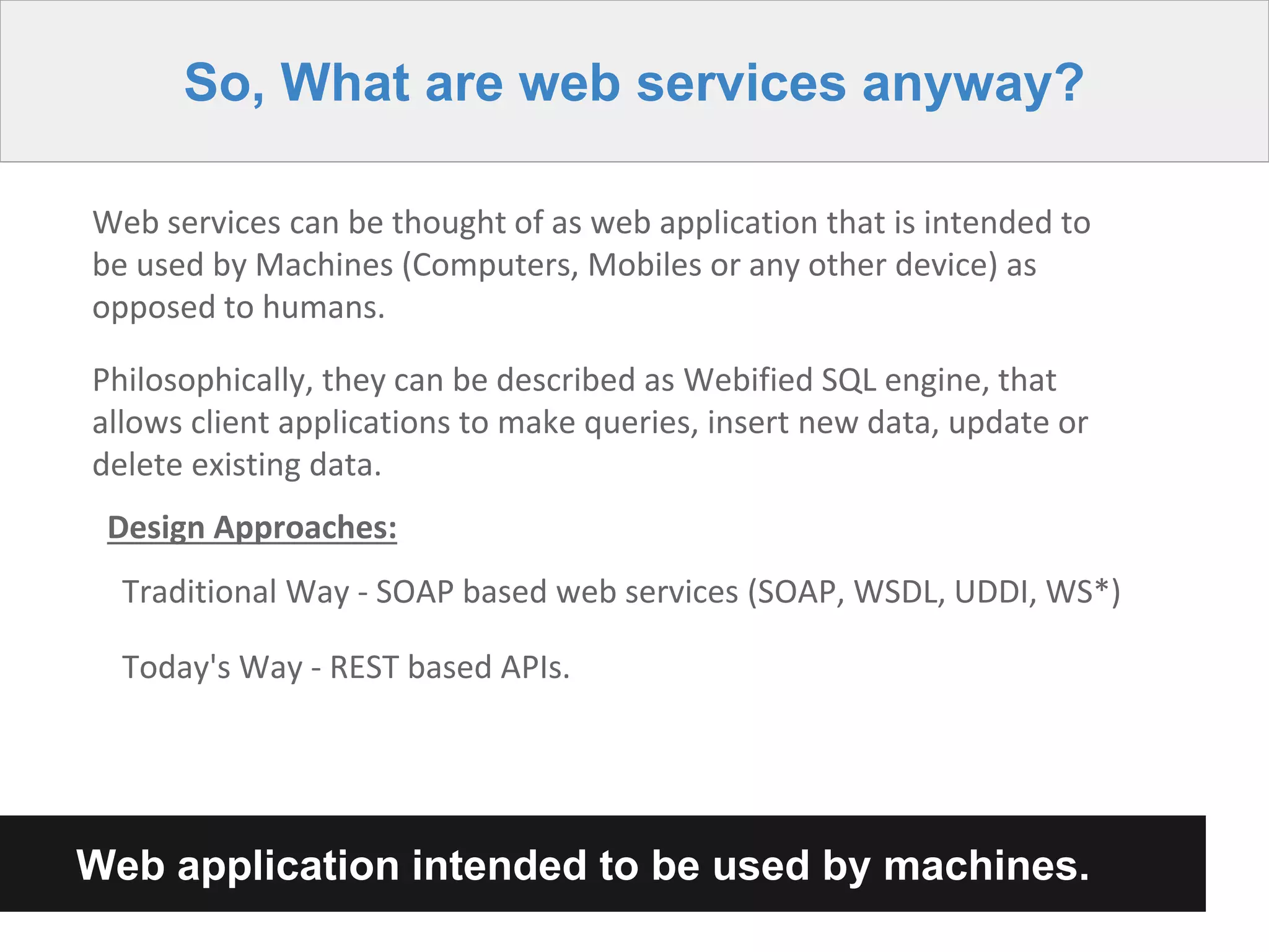 So, What are web services anyway?
Web services can be thought of as web application that is intended to
be used by Machines (Computers, Mobiles or any other device) as
opposed to humans.
Philosophically, they can be described as Webified SQL engine, that
allows client applications to make queries, insert new data, update or
delete existing data.
Design Approaches:
Traditional Way - SOAP based web services (SOAP, WSDL, UDDI, WS*)
Today's Way - REST based APIs.
Web application intended to be used by machines.
 