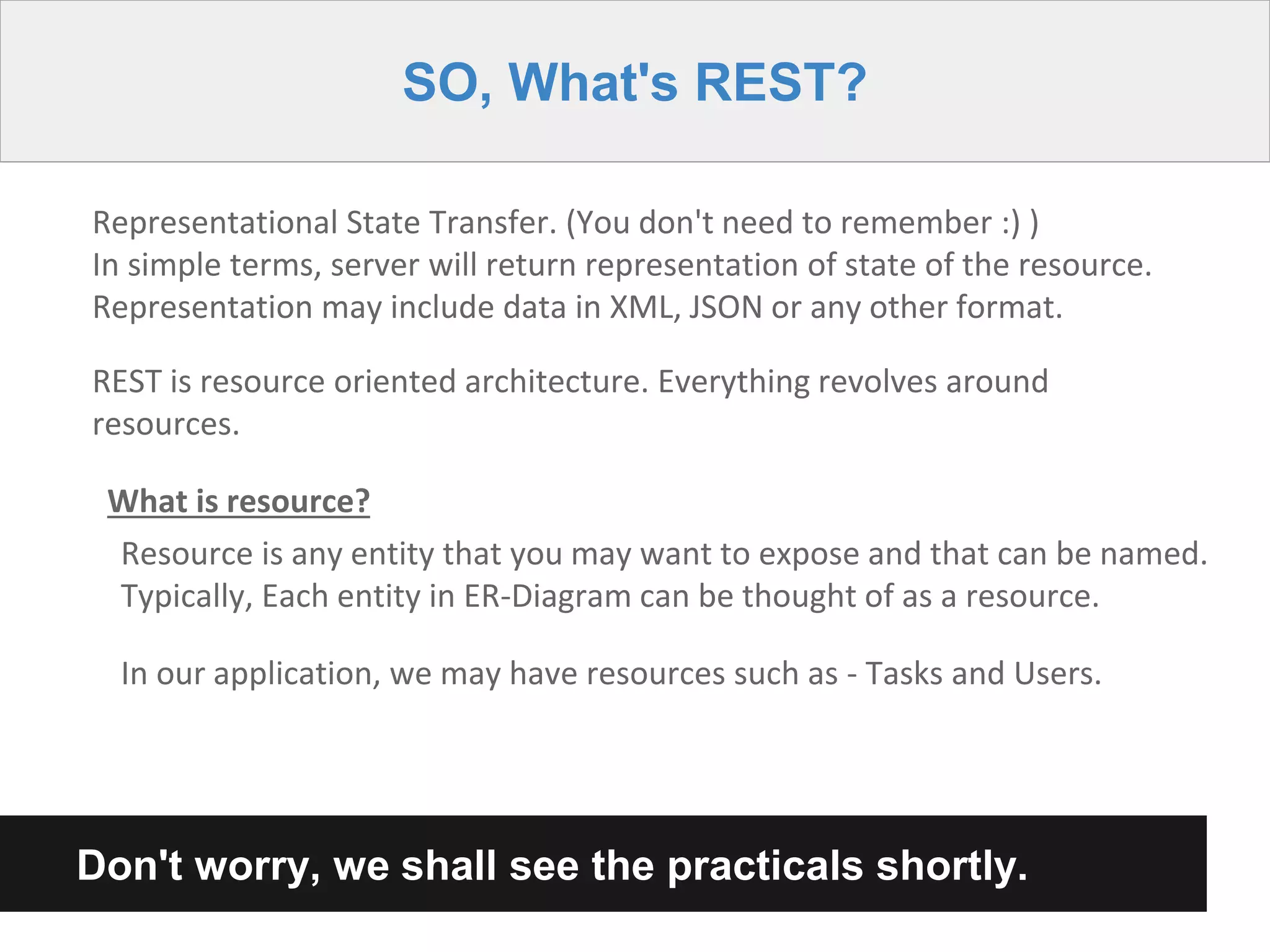 SO, What's REST?
Representational State Transfer. (You don't need to remember :) )
In simple terms, server will return representation of state of the resource.
Representation may include data in XML, JSON or any other format.
REST is resource oriented architecture. Everything revolves around
resources.
What is resource?
Resource is any entity that you may want to expose and that can be named.
Typically, Each entity in ER-Diagram can be thought of as a resource.
In our application, we may have resources such as - Tasks and Users.
Don't worry, we shall see the practicals shortly.
 