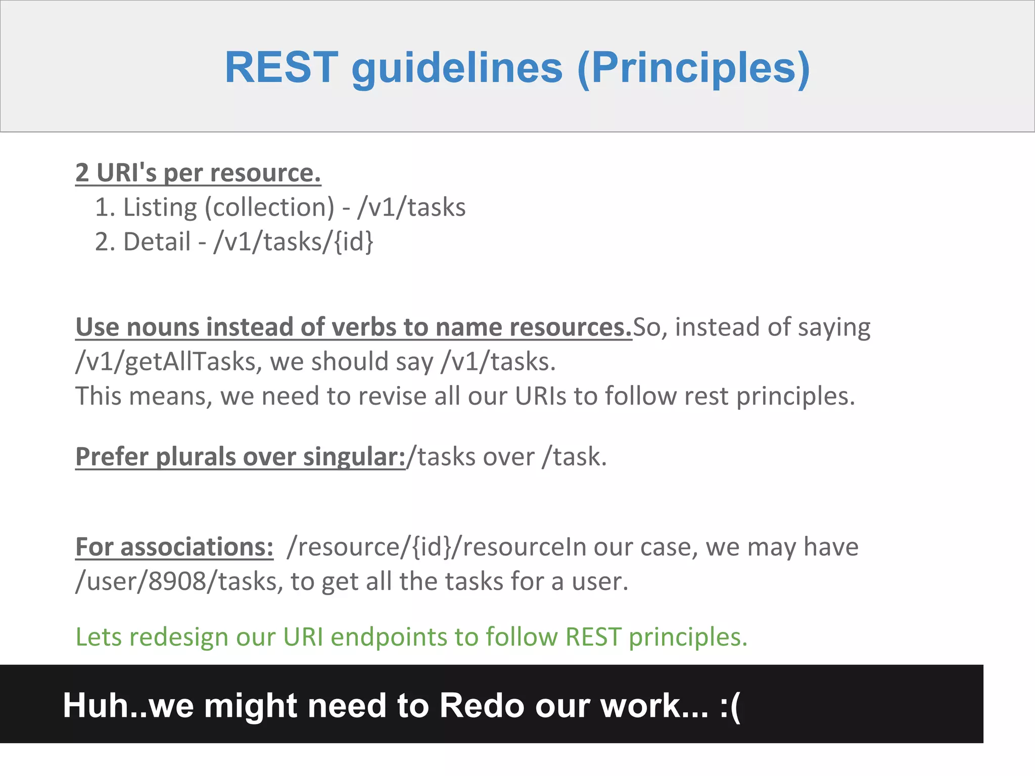 REST guidelines (Principles)
2 URI's per resource.
1. Listing (collection) - /v1/tasks
2. Detail - /v1/tasks/{id}
Use nouns instead of verbs to name resources.So, instead of saying
/v1/getAllTasks, we should say /v1/tasks.
This means, we need to revise all our URIs to follow rest principles.
Prefer plurals over singular:/tasks over /task.
Huh..we might need to Redo our work... :(
Lets redesign our URI endpoints to follow REST principles.
For associations: /resource/{id}/resourceIn our case, we may have
/user/8908/tasks, to get all the tasks for a user.
 
