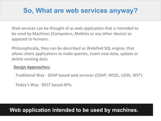 So, What are web services anyway?
Web services can be thought of as web application that is intended to
be used by Machines (Computers, Mobiles or any other device) as
opposed to humans.
Philosophically, they can be described as Webified SQL engine, that
allows client applications to make queries, insert new data, update or
delete existing data.
Design Approaches:
Traditional Way - SOAP based web services (SOAP, WSDL, UDDI, WS*)
Today's Way - REST based APIs.
Web application intended to be used by machines.
 