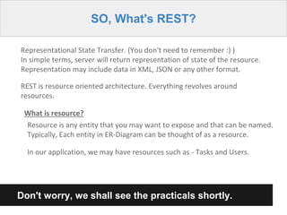 SO, What's REST?
Representational State Transfer. (You don't need to remember :) )
In simple terms, server will return representation of state of the resource.
Representation may include data in XML, JSON or any other format.
REST is resource oriented architecture. Everything revolves around
resources.
What is resource?
Resource is any entity that you may want to expose and that can be named.
Typically, Each entity in ER-Diagram can be thought of as a resource.
In our application, we may have resources such as - Tasks and Users.
Don't worry, we shall see the practicals shortly.
 