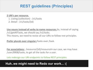 REST guidelines (Principles)
2 URI's per resource.
1. Listing (collection) - /v1/tasks
2. Detail - /v1/tasks/{id}
Use nouns instead of verbs to name resources.So, instead of saying
/v1/getAllTasks, we should say /v1/tasks.
This means, we need to revise all our URIs to follow rest principles.
Prefer plurals over singular:/tasks over /task.
Huh..we might need to Redo our work... :(
Lets redesign our URI endpoints to follow REST principles.
For associations: /resource/{id}/resourceIn our case, we may have
/user/8908/tasks, to get all the tasks for a user.
 