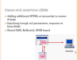 CROSS SITE SCRIPTING (XSS)
Adding additional HTML or javascript to source
of page
 Injectiong trough url parameters, requests or
form fields
 Stored XSS, Reflected, DOM based


 