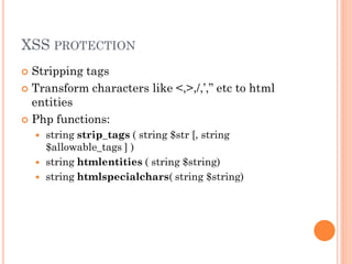 XSS PROTECTION
Stripping tags
 Transform characters like <,>,/,’,” etc to html
entities
 Php functions:






string strip_tags ( string $str [, string
$allowable_tags ] )
string htmlentities ( string $string)
string htmlspecialchars( string $string)

 