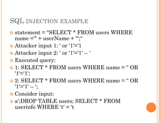 SQL INJECTION EXAMPLE
statement = "SELECT * FROM users WHERE
name ='" + userName + "';“
 Attacker input 1: ' or '1'='1
 Attacker input 2: ' or '1'='1' -- '
 Executed query:
 1: SELECT * FROM users WHERE name = '' OR
'1'='1';
 2: SELECT * FROM users WHERE name = '' OR
'1'='1' -- ';
 Consider input:
 a';DROP TABLE users; SELECT * FROM
userinfo WHERE 't' = 't


 